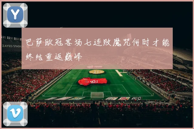 巴萨欧冠客场七连败魔咒何时才能终结重返巅峰