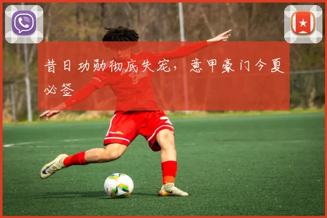 昔日功勋彻底失宠，意甲豪门今夏必签