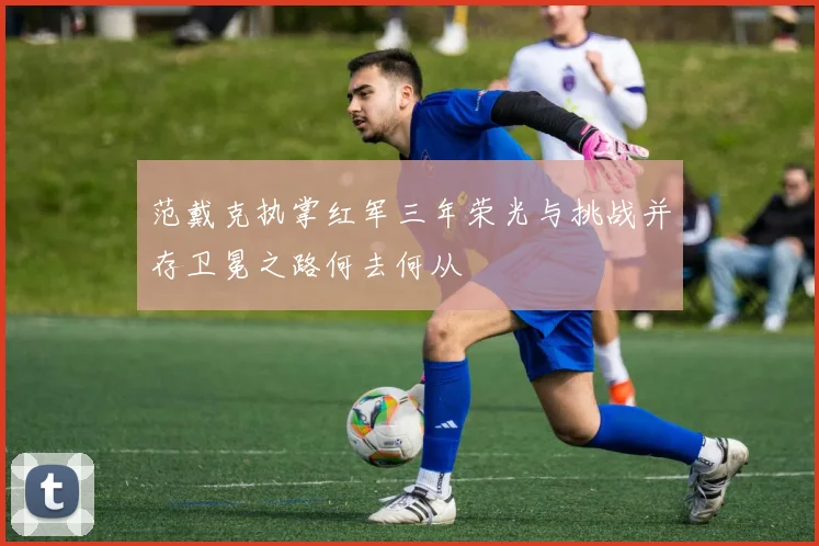 范戴克执掌红军三年荣光与挑战并存卫冕之路何去何从