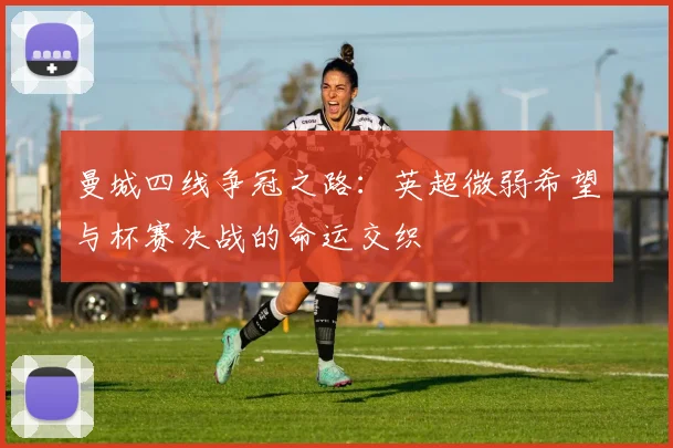 曼城四线争冠之路：英超微弱希望与杯赛决战的命运交织