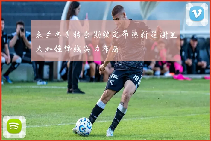 米兰冬季转会期锁定昂热新星谢里夫加强锋线实力布局